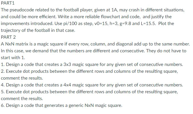 PART1 The pseudocode related to the football player, given at 1A, may crash in different situations, and could be more efficient. Write a more reliable flowchart and code, and justify the improvements introduced. Use pi/100 as step, vo-15, h-3, g-9.8 and L-15.5. Plot the trajectory of the football in that case. PART 2 A NxN matrix is a magic square if every row, column, and diagonal add up to the same number. In this case, we demand that the numbers are different and consecutive. They do not have to start with 1 1. Design a code that creates a 3x3 magic square for any given set of consecutive numbers 2. Execute dot products between the different rows and columns of the resulting square, comment the results. 4. Design a code that creates a 4x4 magic square for any given set of consecutive numbers. 5. Execute dot products between the different rows and columns of the resulting square, comment the results. 6, Design a code that generates a generic NoN magic square