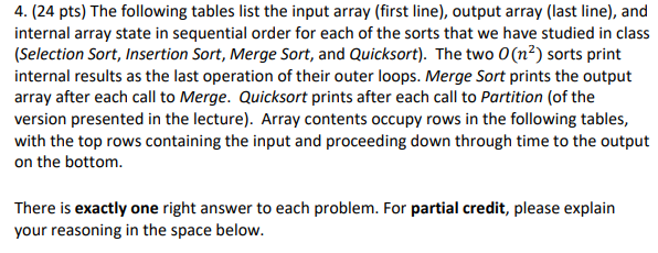 4. (24 pts) The following tables list the input array (first line), output array (last line), and internal array state in sequential order for each of the sorts that we have studied in class (Selection Sort, Insertion Sort, Merge Sort, and Quicksort). The two O(n2) sorts print internal results as the last operation of their outer loops. Merge Sort prints the output array after each call to Merge. Quicksort prints after each call to Partition (of the version presented in the lecture). Array contents occupy rows in the following tables, with the top rows containing the input and proceeding down through time to the output on the bottom. There is exactly one right answer to each problem. For partial credit, please explain your reasoning in the space below