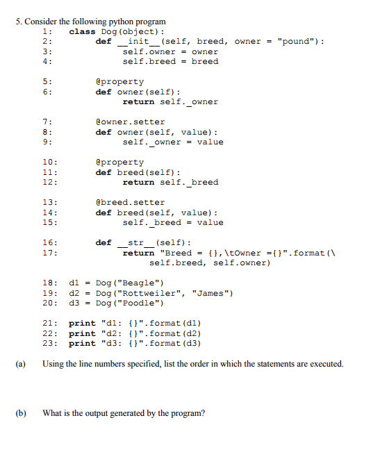 5. Consider the following python program 1: class Dog (object): def -init-(self, breed, owner pound): self.owner-owner self-breed breed 4: eproperty def owner (self) return self. owner @owner.setter def owner (self, value) self. owner = value eproperty def breed (self) 12: 13: 15: 16: return self. breed @breed.setter def breed (self, value) self. breed value def str (self): return Breed 17: { } ,  towner = { } . format (  self.breed, self.owner) 18: 19: 20: d1 d2 d3 Dog (Beagle) Dog (Rottweiler, Dog (Poodle) = James) = = 21 print d1: ().format (di) 22: print d2: ().format (d2) 23 print d3: .format (d3) (a) Using the line numbers specified, list the order in which the statements are executed. (b) What is the output generated by the program?