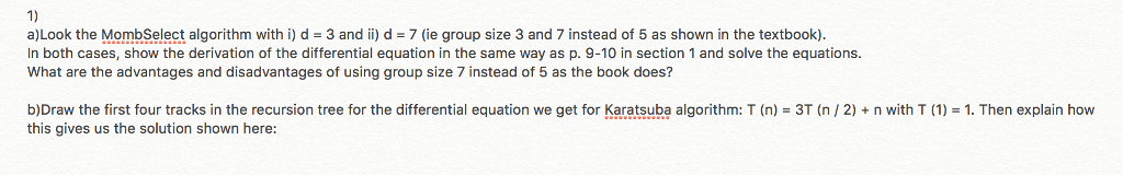 1) a)Look the MombSelect algorithm with i) d 3 and ii d 7(ie group size 3 and 7 instead of 5 as shown in the textbook). In both cases, show the derivation of the differential equation in the same way as p. 9-10 in section 1 and solve the equations What are the advantages and disadvantages of using group size 7 instead of 5 as the book does? b)Draw the first four tracks in the recursion tree for the differential equation we get for Karatsuba algorithm. T (n) = 3T (n/ 2 + n with T 1)-1. Then explain how this gives us the solution shown here: