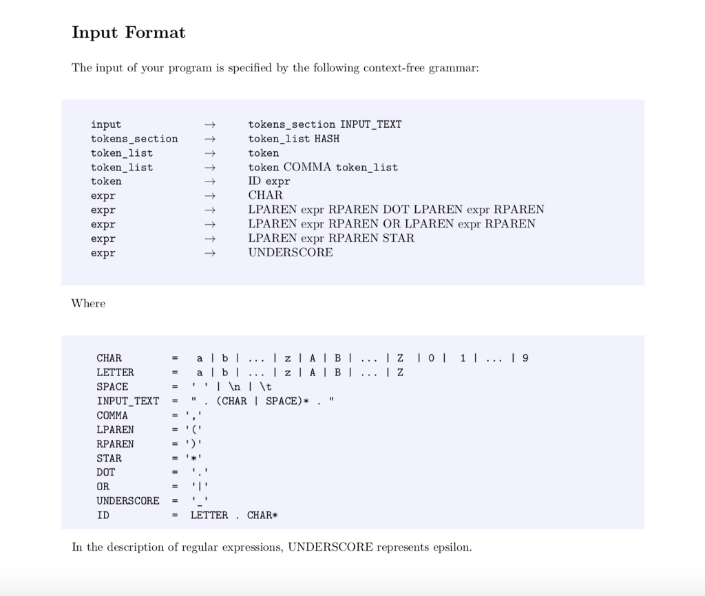 Input Format The input of your program is specified by the following context-free grammar: input tokens section token_list token_list token expr expr expr expr expr tokens section INPUT TEXT token_list HASH token token COMMA token_list ID expr CHAR LPAREN expr RPAREN DOT LPAREN expr RPAREN LPAREN expr RPAREN OR LPAREN expr RPAREN LPAREN expr RPAREN STAR UNDERSCORE Where ...IzIAIBI CHAR LETTER SPACE INPUTTEXT . (CHAR | SPACE)* . COMMA LPAREN RPAREN STAR DOT OR UNDERSCORE ID = a1b1 - LETTER . CHAR* In the description of regular expressions, UNDERSCORE represents epsilon