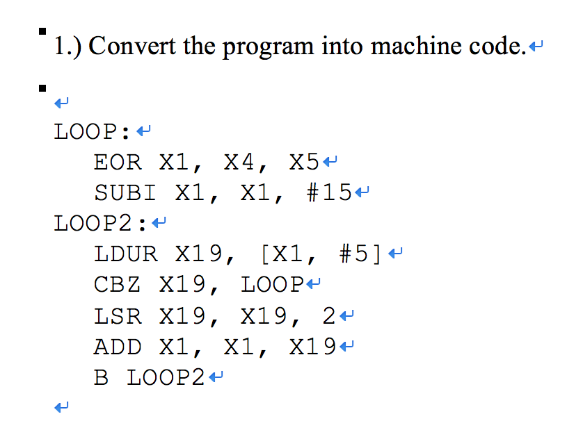 1.) Convert the program into machine code.* LOOP: - EOR X1, X4, X5% SUB! X1, X1, #154 LOOP2:+ LDUR X19, [X1, #5]+ CBZ X19, LOOP+ LSR X19, X19, 2- ADD X1, X1, X19- B LOOP2-