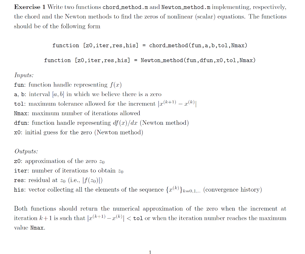 Exercise 1 Write two functions chord method.m and Newton method.m implementing, respectively, the chord and the Newton methods to find the zeros of nonlinear (scalar) equations. The functions should be of the following form function [z0,iter,res, his] = chord method (fun,a,b,tol, Nmax) function [z0,iter ,res, his] = Newton_method (fun, dfun, x0, tol, Nmax) Inputs: fun: function handle representing f(x) a, b: interval [a, b] in which we believe there is a zero tol: maximum tolerance allowed for the increment |x(k+1) — xlk| Nmax: maximum number of iterations allowed dfun: function handle representing df (x)/dx (Newton method) xo: initial guess for the zero (Newton method) Outputs: z0: approximation of the zero 20 iter: number of iterations to obtain 20 res: residual at z0 (i.e., |f(zo)) his: vector collecting all the elements of the sequence {x{k}k=0,1,.. (convergence history) Both functions should return the numerical approximation of the zero when the increment at iteration k+1 is such that |x(k+1) –rk)|<tol or when the iteration number reaches the maximum value Nmax.
