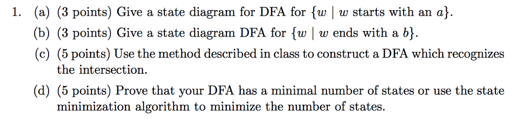 1. (a) (3 points) Give a state diagram for DFA for fw w starts with an a) (b) (3 points) Give a state diagram DFA for {w | w ends with a b). (c) (5 points) Use the method described in class to construct a DFA which recognizes the intersection (d) (5 points) Prove that your DFA has a minimal number of states or use the state minimization algorithm to minimize the number of states