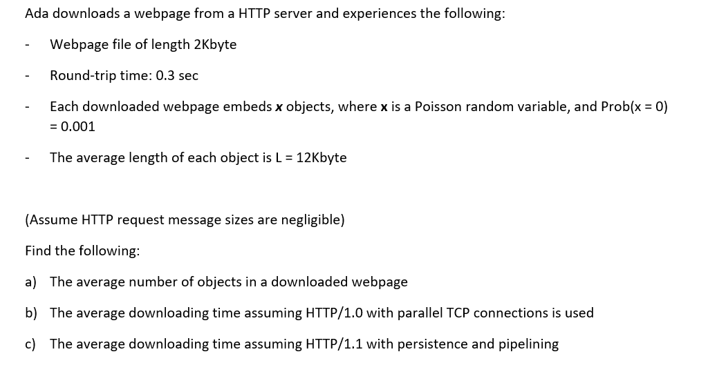 Ada downloads a webpage from a HTTP server and experiences the following Webpage file of length 2Kbyte Round-trip time: 0.3 sec Each downloaded webpage embeds x objects, where x is a Poisson random variable, and Prob(x = 0) = 0.001 The average length of each object is L 12Kbyte (Assume HTTP request message sizes are negligible) Find the following a) The average number of objects in a downloaded webpage b) The average downloading time assuming HTTP/1.0 with parallel TCP connections is used c) The average downloading time assuming HTTP/1.1 with persistence and pipelining