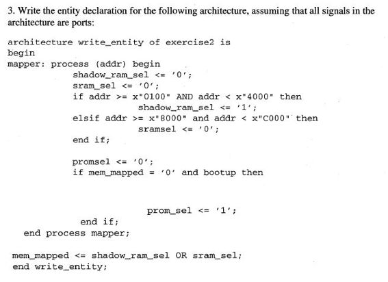 3. Write the entity declaration for the following architecture, assuming that all signals in the architecture are ports: architecture write entity of exercise2 is begin mapper: process (addr) begin shadow-ran_se1 ,0; sran_sel , 0 , ; if addr >= x-0100- AND addr < x4000 then shadow.ran_se1 <= , 1 , ; el sif addr >= x8000 and addr < xC000 then sramsel <= 0; end ifi pronsel <= 0; if mem mapped- 0 and bootup then pron_se1 <= , 1 , ; end if end process mapper mern, mapped <= shadow-ran_sel OR sran_sel; end write entity