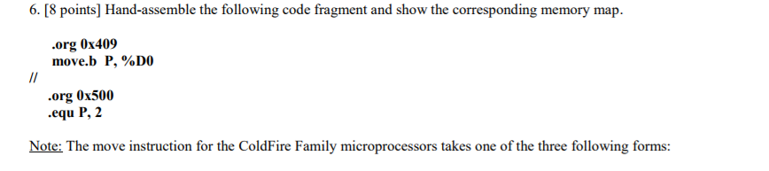 6. [8 points] Hand-assemble the following code fragment and show the org 0x409 move.b P, %D0 .org 0x500 .equ P, 2 Note: The move instruction for the ColdFire Family microprocessors takes one of the three following forms