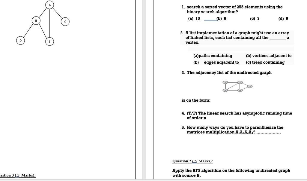 1. search a sorted vector of 255 elements using the binary search algorithm? (a) 10 (b) 8 (c) T (d) 9 2. A list implementation of a graph might use an array of linked lists, each list containing all thea vertex. (a)paths containing (b) edges adjacent to (b) vertices adjacent to (c) trees containing 3. The adjacency list of the undirected graph is on the form: 4. (T/F) The linear search has asymptotic running time of order n 5. How many ways do you have to parenthesize the matrices multiplication AiA2HaAA? Question 2 5 Marks) Apply the BFS algorithm on the following undirected graph with source B estion 3 5 Marks)