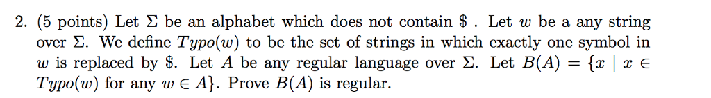 2, (5 points) Let Σ be an alphabet which does not contain $ . Let w be a any string over Σ. We define Typo(w) to be the set of strings in which exactly one symbol in w is replaced by $. Let A be any regular language over Σ. Let B(A)-{x | x Typo(w) for any w e A]. Prove B(A) is regular
