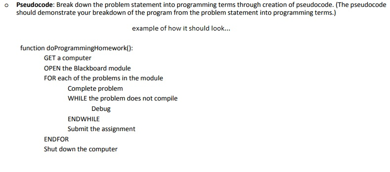 o Pseudocode: Break down the problem statement into programming terms through creation of pseudocode. (The pseudocode should demonstrate your breakdown of the program from the problem statement into programming terms.) example of how it should look... function doProgrammingHomework() GET a computer OPEN the Blackboard module FOR each of the problems in the module Complete problem WHILE the problem does not compile Debug ENDWHILE Submit the assignment ENDFOR Shut down the computer