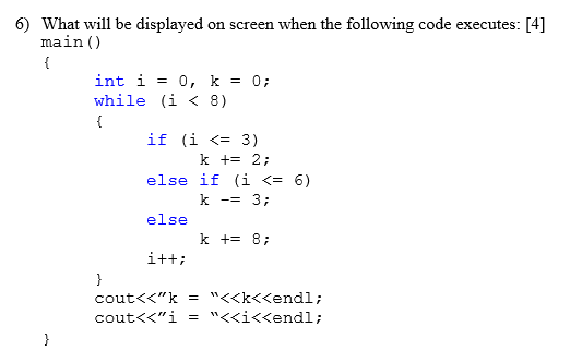 6) What will be displayed on screen when the following code executes: [4] main () int i = 0, k = 0; while (i < 8) if (i <= 3) k+= 2; else if (i <= 6) k-= 3; else k += 8;
