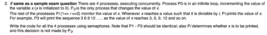 2· //same as a sample exam question There are 4 processes, executing concurrently. Process PO is in an infinite loop, incrementing the value of the variable x (x is initialized to 0). Pois the only process that changes the value of x The rest of the processes Pi (1<-i<-3) monitor the value of x. Whenever x reaches a value such that it is divisible by i, Pi prints the value of x. For example, P3 will print the sequence 3 6 9 1 2 as the value of x reaches 3, 6, 9, 12 and so on Write the code for all the 4 processes using semaphores. Note that P1 - P3 should be identical; also Pi determines whether x is to be printed, and this decision is not made by Po