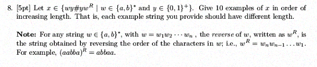 8. [5pt] Let x E (ry#yu,R 1 w E {a, b) and y E {0,1}*). Give 10 examples of x in order of increasing length. That is, each example string you provide should have different length. Note: For any string w E {a, b), with w = w1w2 tUn , the reverse of w, written as wR, is the string obtained by reversing the order of the characters in w; i.e., uRwwn-1.. For example, (aabba)abbaa.