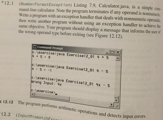 mand-line calculator. Note the program terminates if any operand is nonnumeric. Write a program with an exception handler that deals with nonnumeric operands then write another program without using an exception handler to achieve the same objective. Your program should display a message that informs the user of the wrong operand type before exiting (see Figure 12.12). *12.1 (NumberFormatException) Listing 7.9, Calculator.java, is a simple com Command Prompt exercise>java Exercise!2-01 4 5 + ▲ c:lexercise java Exercise12 01 4 5 c lexercise java Exercise12 01 4x 5 urong Input: 4x c:lexercise>. 12.12 The pro gram performs arithmetic operations and detects I nput errors. 12.2 (InputMismatchExc