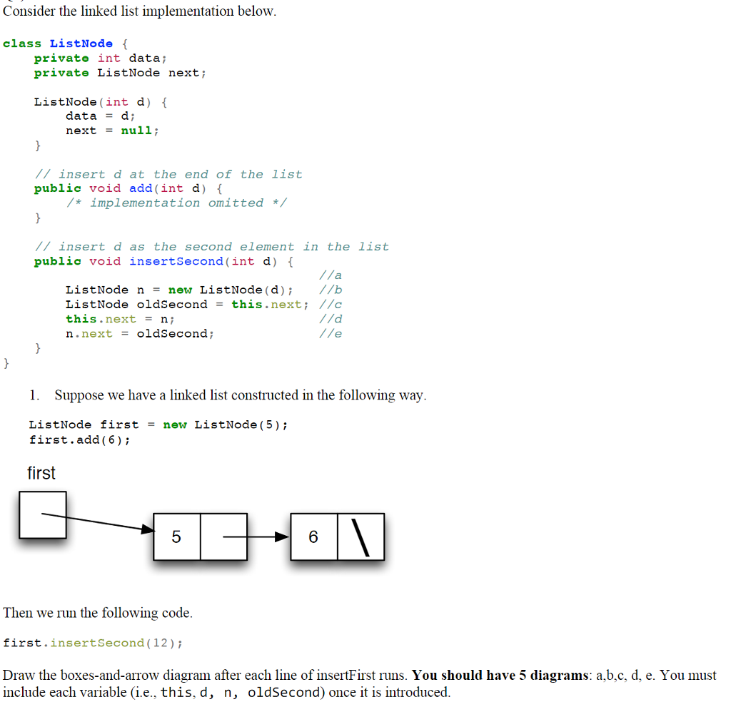 Consider the linked list implementation below class ListNode { private int data; private ListNode next; ListNode (int d) f data = https://www.chegg.com/homework-help/questions-and-answers/d; next = null; //insert d at the end of the list public void add (int d) *implementation omitted */ /insert d as the second element in the list public void insertSecond (int d) ListNode n= new ListNode (d); //b ListNode oldSecond = this.next; //c this.nextn; n. next = o!asecond ; 1. Suppose we have a linked list constructed in the following way ListNode firstnew ListNode (5) first.add (6) ; first 5 6 Then we run the following code first.insertSecond (12) i Draw the boxes-and-arrow diagram after each line of insertFirst runs. You should have 5 diagrams: a.b.c, d, e. You must include each variable (i.e., this,d, n, oldSecond) once it is introduced