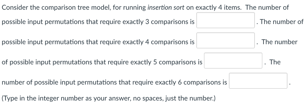 Consider the comparison tree model, for running insertion sort on exactly 4 items. The number of possible input permutations that require exactly 3 comparisons is possible input permutations that require exactly 4 comparisons is of possible input permutations that require exactly 5 comparisons is number of possible input permutations that require exactly 6 comparisons is Type in the integer number as your answer, no spaces, just the number.) The number of . The number The