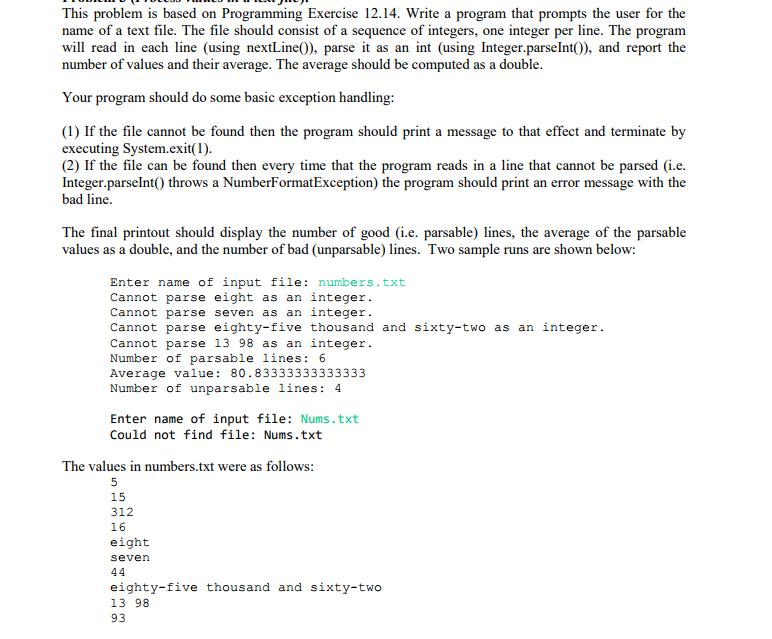 ing Exercise 12.14. Write a program that prompts or the This problem is based on Programming name of a text file. The file should consist of a sequence of integers, one integer per line. The progranm will read in each line (using nextLine0), parse it as an int (using Integer.parselnt0), and report the number of values and their average. The average should be computed as a double the user f Your program should do some basic exception handling (1) If the file cannot be found then the program should print a message to that effect and terminate by executing System.exit(1). (2) If the file can be found then every time that the program reads in a line that cannot be parsed (i.e Integer.parselnt0 throws a NumberFormatException) the program should print an error message with the bad line. The final printout should display the number of good (i.e. parsable) lines, the average of the parsable values as a double, and the number of bad (unparsable) lines. Two sample runs are shown below: Enter name of input file: numbers.txt Cannot parse eight as an integer. Cannot parse seven as an integer. Cannot parse eighty-five thousand and sixty-two as an integer Cannot parse 13 98 as an integer Number of parsable lines: 6 Average value: 80.83333333333333 Number of unparsable lines 4 Enter name of input file: Nums.txt Could not find file: Nums.txt The values in numbers.txt were as follows: 15 312 16 eight seven eighty-five thousand and sixty-two 13 98 93