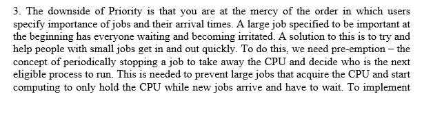 3. The downside of Priority is that you are at the mercy of the order in which users specify importance of jobs and their arrival times. A large job specified to be important at the beginning has everyone waiting and becoming irritated. A solution to this is to try and help people with small jobs get in and out quickly. To do this, we need pre-emption the concept of periodically stopping a job to take away the CPU and decide who is the next eligible process to run. This is needed to prevent large jobs that acquire the CPU and start computing to only hold the CPU while new jobs arrive and have to wait. To implement