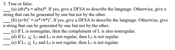 . True or false. -(a) (ab)*a = a(ba). If yes, give a DFSA to describe the language. Otherwise, give a string that can be generated by one but not by the other. (b) (atb)-(a+b*). If yes, give a DFSA to describe the language. Otherwise, give a string that can be generated by one but not by the other. (c) If L is nonregular, then the complement of L is also nonregular. d) IfLi cL2 and Li is not regular, then L2 is not regular. (e) IfL L2 and L2 is not regular, then Li is not regular