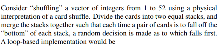 Consider shuffling a vector of integers from 1 to 52 using a physical interpretation of a card shuffle. Divide the cards into two equal stacks, and merge the stacks together such that each time a pair of cards is to fall off the bottom of each stack, a random decision is made as to which falls first A loop-based implementation would be
