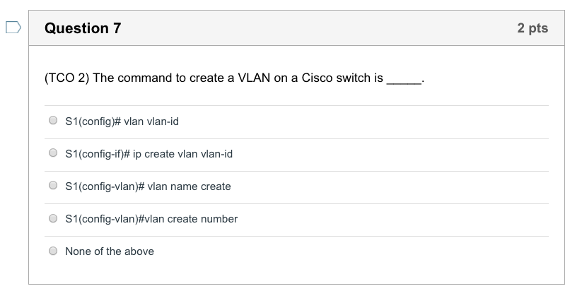 DQuestion 7 2 pts (TCO 2) The command to create a VLAN on a Cisco switch is S1 (config)# vlan vlan-id S1 (config-if)# ip create vlan vlan-id SI (config-vlan)# vlan name create SI (config-vlan)#vlan create number O O O O None of the above