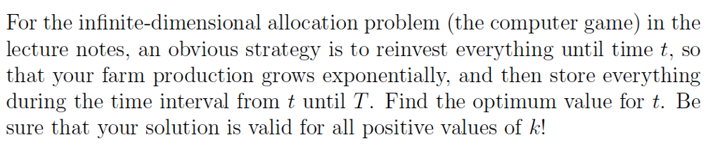 For the infinite-dimensional allocation problem (the computer game) in the lecture notes, an obvious strategy is to reinvest everything until time t, so that your farm production grows exponentially, and then store everything during the time interval from t until T. Find the optimum value for t. Be sure that your solution is valid for all positive values of k!