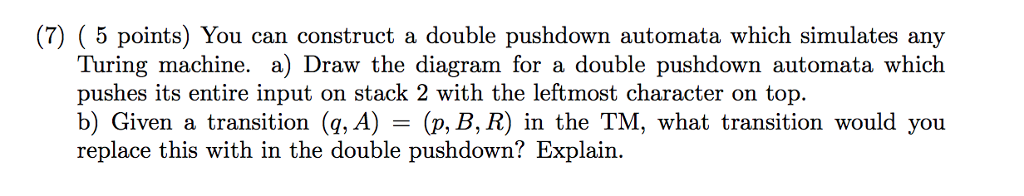 (7) (5 points) You can construct a double pushdown automata which simulates any Turing machine. a) Draw the diagram for a double pushdown automata which pushes its entire input on stack 2 with the leftmost character on top. b) Given a transition (g, A replace this with in the double pushdown? Explain. ) = (p, B,R) in the TM, what transition would you