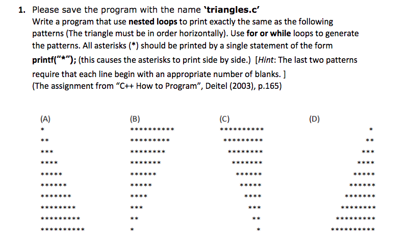 1. Please save the program with the name triangles.c Write a program that use nested loops to print exactly the same as the following patterns (The triangle must be in order horizontally). Use for or while loops to generate the patterns. All asterisks (*) should be printed by a single statement of the form printf(*); (this causes the asterisks to print side by side.) [Hint: The last two patterns require that each line begin with an appropriate number of blanks. ] (The assignment from C++ How to Program, Deitel (2003), p.165) *k E* *k k*e x*