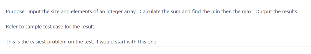 Purpose: Input the size and elements of an integer array. Calculate the sum and find the min then the max. Output the results Refer to sample test case for the result. This is the easiest problem on the test. I would start with this one!