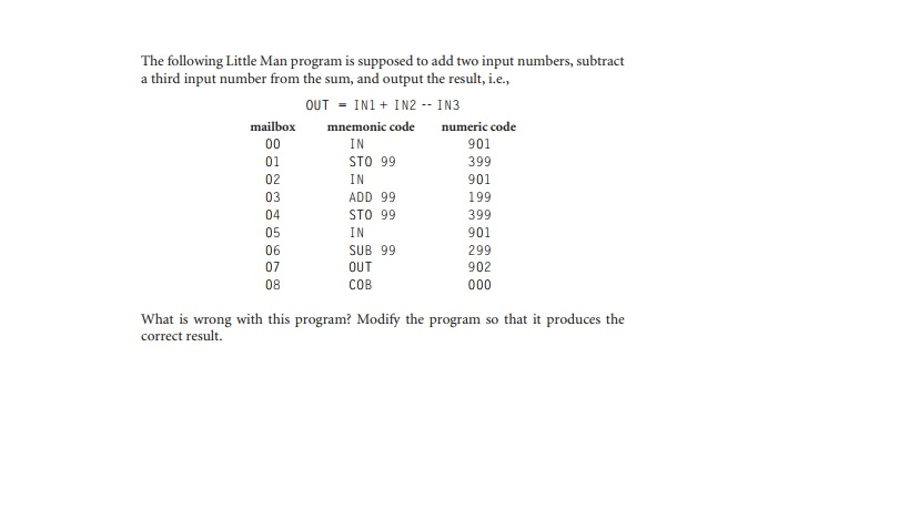 The following Little Man program is supposed to add two input numbers, subtract a third input number from the sum, and output the result, i.e., OUT = 1 N 1 + 1 N2-1 N3 mailbox mnemonic code numeric code 01 02 03 04 05 06 07 08 901 399 901 199 399 901 299 902 STO 99 ADD 99 STO 99 SUB 99 OUT COB What is wrong with this program? Modify the program so that it produces the correct result.
