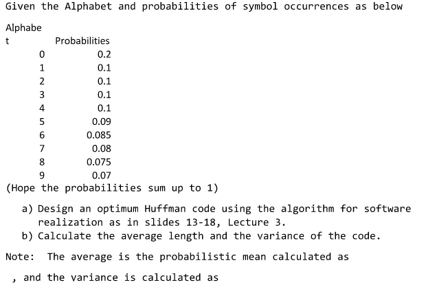 Given the Alphabet and probabilities of symbol occurrences as below Alphabe Probabilities 0.2 0.1 0.1 0.1 0.1 0.09 0.085 0.08 0.075 0.07 0 4 8 (Hope the probabilities sum up to 1) a) Design an optimum Huffman code using the algorithm for software realization as in slides 13-18, Lecture 3. b) Calculate the average length and the variance of the code. Note: The average is the probabilistic mean calculated as , and the variance is calculated as