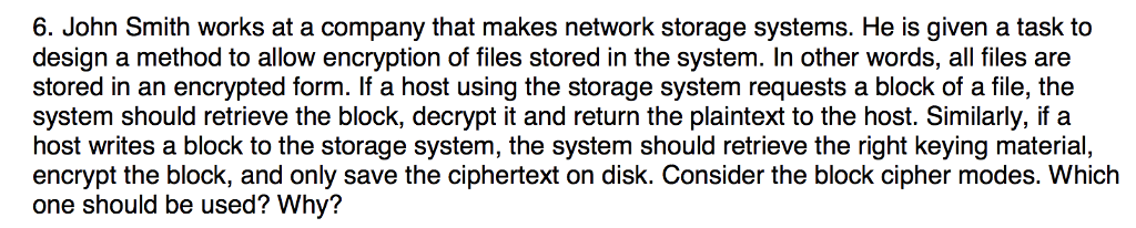 6. John Smith works at a company that makes network storage systems. He is given a task to design a method to allow encryption of files stored in the system. In other words, all files are stored in an encrypted form. If a host using the storage system requests a block of a file, the system should retrieve the block, decrypt it and return the plaintext to the host. Similarly, if a host writes a block to the storage system, the system should retrieve the right keying material, encrypt the block, and only save the ciphertext on disk. Consider the block cipher modes. Which one should be used? Why?