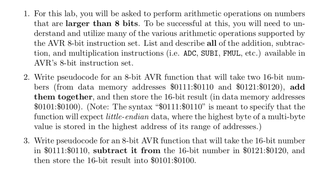 1. For this lab, you ill be asked to perform arithmetic operations on numbers that are larger than 8 bits. To be successful at this, you will need to un- derstand and utilize many of the various arithmetic operations supported by the AVR 8-bit instruction set. List and describe all of the addition, subtrac- tion, and multiplication instructions (i.e. ADC, SUBI, FMUL, etc.) available in AVRs 8-bit instruction set. 2. Write pseudocode for an 8-bit AVR function that will take two 16-bit num- bers (from data memory addresses $0111:S0110 and $0121:80120), add them together, and then store the 16-bit result (in data memory addresses S0101:S0100). (Note: The syntax $0111:80110 is meant to specify that the function will expect little-endian data, where the highest byte of a multi-byte value is stored in the highest address of its range of addresses.) 3. Write pseudocode for an 8-bit AVR function that will take the 16-bit number in $0111:S0110, subtract it from the 16-bit number in $0121:$0120, and then store the 16-bit result into $0101:S0100.