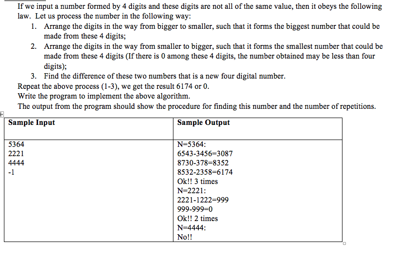 If we input a number formed by 4 digits and these digits are not all of the same value, then it obeys the following law. Let us process the number in the following way: 1. Arrange the digits in the way from bigger to smaller, such that it forms the biggest number that could be made from these 4 digits 2. Arrange the digits in the way from smaller to bigger, such that it forms the smallest number that could be made from these 4 digits (If there is 0 among these 4 digits, the number obtained may be less than four digits); 3. Find the difference of these two numbers that is a new four digital number Repeat the above process (1-3), we get the result 6174 or 0 Write the program to implement the above algorithm. The output from the program should show the procedure for finding this number and the number of repetitions. Sample Input Sample Output N-5364: 6543-3456-3087 8730-378-8352 8532-2358-6174 Ok!! 3 times N-2221: 2221-1222-999 999-999-0 Ok!! 2 times N-4444 No!! 5364 2221 -1