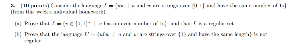 3. (10 points) Consider the language L- uw | u and w are strings over 0,1) and have the same number of 1s) from this weeks individual homework) (a) Prove that L = (E {0, l) I u has an even number of ls), and that L is a regular set. (b) Prove that the language Luu and w are strings over {1 and have the same length) is not regular