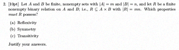 2. [10pt] Let A and B be finite, nonempty sets with IA] = m and BI = n, and let R be a finite A x B with IRI = mn. which properties nonempty binary relation on A and B: i.e., R must R possess? (a) Reflexivity (b) Symmetry (c) Transitivity Justify your answers.