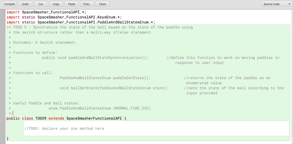 CompileUndo Cut Copy Paste Find Close Source Code import SpaceSmasher_FunctionalAPI. import static SpaceSmasher FunctionalAPI. KeysEnum.*; import static SpaceSmasher_FunctionalAPI. PaddleAndBallStatesEnum.* TODO 9 -Synchronize the state of the ball based on the state of the paddle using k the switch structure rather than a multi-way if/else statement Outcomes: A Switch statement Functions to define: public void paddleAndBallStateSynchronization //define this function to work on moving paddles in response to user input Functions to call PaddleAndBallStatesEnum paddleGetState(); //returns the state of the paddle as an enumerated value void bal1SetState (PaddleAndBallStatesEnum state) //sets the state of the ball according to the input provided Useful Paddle and Ball states enum PaddleAndBallStatesEnumNORMAL, FIRE, ICE public class TOD09 extends SpaceSmasherFunctionalAPI /TODO: declare your one method here