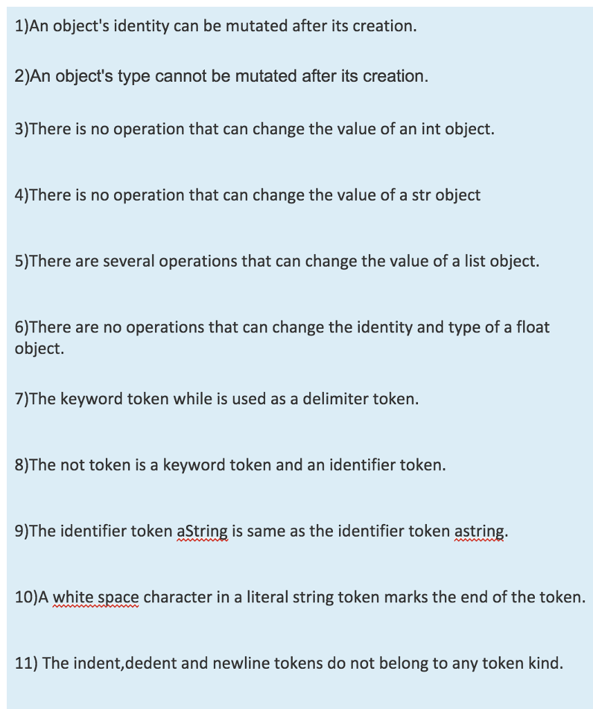 1)An objects identity can be mutated after its creation. 2)An objects type cannot be mutated after its creation 3)There is no operation that can change the value of an int object. 4)There is no operation that can change the value of a str object 5)There are several operations that can change the value of a list object. 6)There are no operations that can change the identity and type of a float object. 7)The keyword token while is used as a delimiter token. 8)The not token is a keyword token and an identifier token. 9)The identifier token aString is same as the identifier token astring. 10)A white space character in a literal string token marks the end of the token. 11) The indent,dedent and newline tokens do not belong to any token kind.