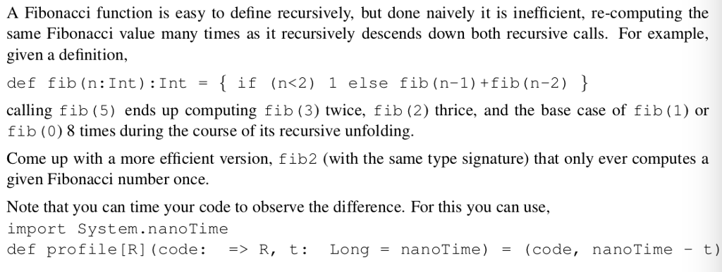 A Fibonacci function is easy to define recursively, but done naively it is inefficient, re-computing the same Fibonacci value many times as it recursively descends down both recursive calls. For example, given a definition, def fib(n: Int ) : Int = { if (n<2) 1 else fib(n-1)+fib (n-2) } calling fib (5) ends up computing fib (3) twice, fib (2) thrice, and the base case of fib (1) or fib (0) 8 times during the course of its recursive unfolding. Come up with a more efficient version, fib2 (with the same type signature) that only ever computes a given Fibonacci number once. Note that you can time your code to observe the difference. For this you can use, import System.nanoTime def profile [R] (code: => R, t: Long = nanoTime) = (code, nanoTime - t)