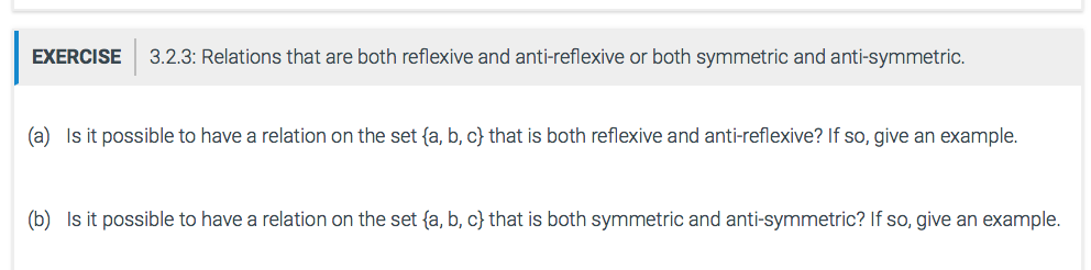 EXERCISE 3.2.3: Relations that are both reflexive and anti-reflexive or both symmetric and anti-symmetric. (a) Is it possible to have a relation on the set {a, b, c} that is both reflexive and anti-reflexive? If so, give an example (b) Is it possible to have a relation on the set fa, b, c) that is both symmetric and anti-symmetric? If so, give an example