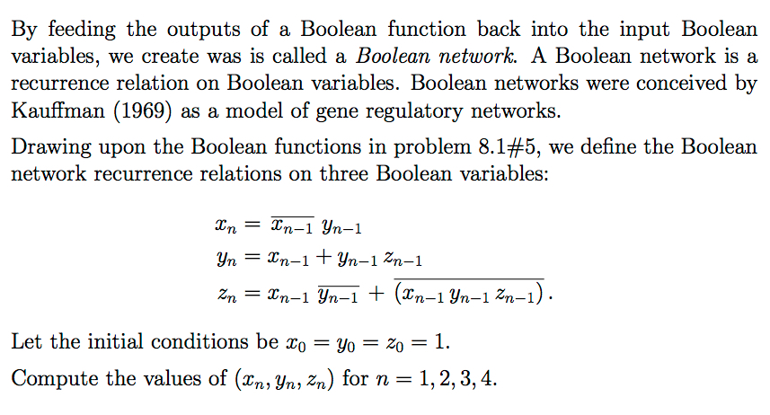By feeding the outputs of a Boolean function back into the input Boolean variables, we create was is called a Boolean network. A Boolean network is a recurrence relation on Boolean variables. Boolean networks were conceived by Kauffman (1969) as a model of gene regulatory networks Drawing upon the Boolean functions in problem 8.1#5, we define the Boolean network recurrence relations on three Boolean variables: Let the initial conditions be xo -y0- 20 -1. Compute the values of (zn,Yn, Zn) for n = 1, 2, 3, 4