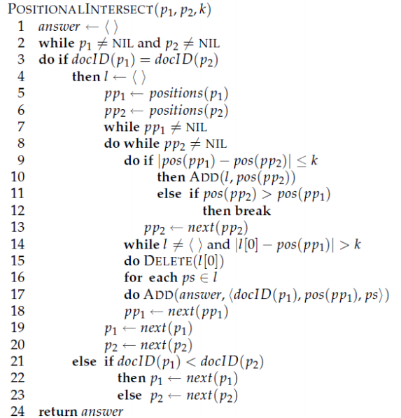 POSITIONALINTERSECT(p1, p2, k) 2 3 answer ← while pl * NIL and P2 NIL do if docID(P1)=docID(p2) then I-〈 〉 stions(P) 6 7 8 pp2 positions(p2) while ppl NIL do while PP2 NIL do if Ipos(pp) pos(pp2)l Sk then ADD(l, pos(p/p2)) else if pos(pp2) > pos (ppi) 10 12 13 14 15 16 17 18 19 20 21 then break pp2 ← next(pp2) while I * 〈 〉 and IIO]-pos(pp1)| > k do DELETE(l[0) for each ps E I do ADD(answer, (doc! D (p1), pos(pp), ps〉) ppl ← next(ppl) p1 ← next (P1) P2-next (P2) else if docID(pi) < docID(p2) then pi next (pi) else p2 next(p2) 23 24 return answer