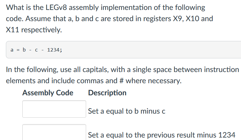 What is the LEGv8 assembly implementation of the following code. Assume that a, b and c are stored in registers X9, X10 and X11 respectively. a b c - 1234; In the following, use all capitals, with a single space between instruction elements and include commas and # where necessary. Assembly Code Description Set a equal to b minus c Set a equal to the previous result minus 1234