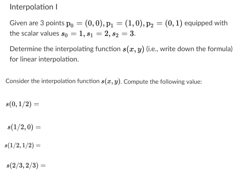 Interpolation l (0, 1) equipped with Given are 3 points poー(0,0), pl = (1,0), p2 the sca lar values 80-1, 81 = 2, 82-3. Determine the interpolating function s(x, y) (i.e., write down the formula) for linear interpolation. Consider the interpolation function s(x, y). Compute the following value: s(0, 1 /2) = 8(1/2,0) = 8(2/3,2/3)