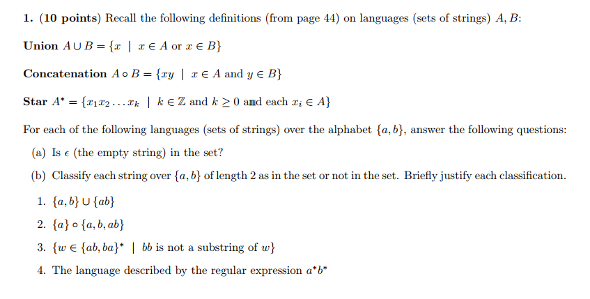 1. (10 points) Recal the following definitions (from page 44) on languages (sets of strings) A, B Concatenation Ao B = {xy | x A and y E B} Star A. = {z1T2 Zk 1 k Z and k 0 and each xiE A} For each of the following languages (sets of strings) over the alphabet (a,b), answer the following questions: (a) Is e (the empty string) in the set? (b) Classify each string over (a, b) of length 2 as in the set or not in the set. Briefly justify each classification. 2. fa) o fa, b,ab) 3. w E ab, ba bb is not a substring of w 4. The language described by the regular expression a b
