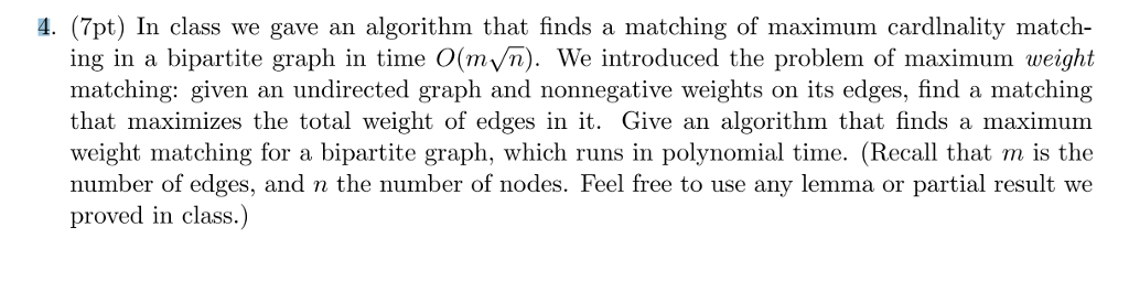 4. (7pt) In class we gave an algorithm that finds a matching of maximum cardlnality match- ing in a bipartite graph in time O(mVn). We introduced the problem of maximum weight matching: given an undirected graph and nonnegative weights on its edges, find a matching that maximizes the total weight of edges in it. Give an algorithm that finds a maximum weight matching for a bipartite graph, which runs in polynomial time. (Recall that m is the number of edges, and n the number of nodes. Feel free to use any lemma or partial result we proved in class.)