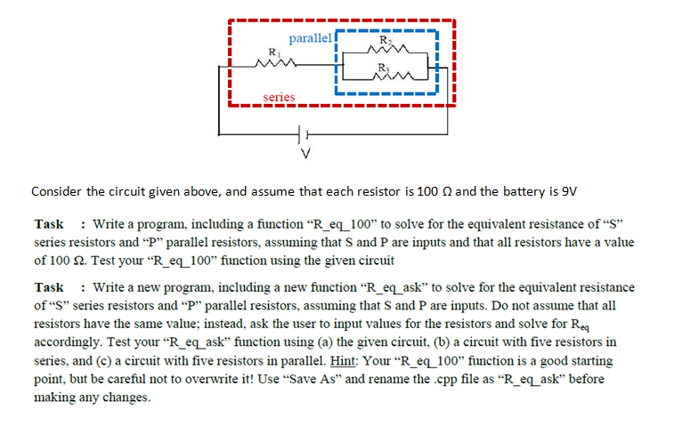 I i parallel I I Series Consider the circuit given above and assume that each resistor is 100 Q and the battery is 9V Task Write a program, including a function R eq 100 to solve for the equivalent resistance of S series resistors and P parallel resistors, assuming that S and P are inputs and that all resistors have a value of 100 2. Test your R eq 100 function using the given circuit Task write a new program, including a new function R eq ask to solve for the equivalent resistance ofS series resistors and P parallel resistors, assuming that S and P are inputs. Do not assume that all resistors have the same value: instead, ask the user to input values for the resistors and solve for Req accordingly. Test your R eq ask function using (a the given circuit, (b) a circuit with five resistors in series, and (c) a circuit with five resistors in parallel. Hint: Your R eq 100 function is a good starting point, but be careful not to overwrite it! Use Save As and rename the .cpp file as R eq ask before making any changes.