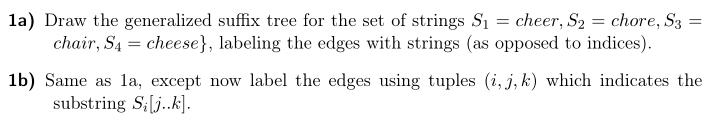 1a) Draw the generalized suffix tree for the set of strings Si-cheer, S2 = chore, S3 chair, S4-cheese], labeling the edges with strings (as opposed to indices). 1b) Same as la, except now label the edges using tuples (i,j, k) which indicates the substring Silj.