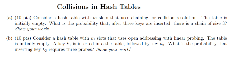 Collisions in Hash Tables (a) (10 pts) Consider a hash table with m slots that uses chaining for collision resolution. The table is initially empty. What is the probability that, after three keys are inserted, there is a chain of size 3? Show your work! (b) (10 pts) Consider a hash table with m slots that uses open addressing with linear probing. The table is initially empty. A key kı is inserted into the table, followed by key k2. What is the probability that inserting key ks requires three probes? Show your work!