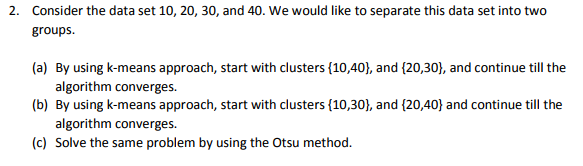 Consider the data set 10, 20, 30, and 40. We would like to separate this data set into two groups 2. (a) By using k-means approach, start with clusters 110,40), and (20,30), and continue till the algorithm converges (b) By using k-means approach, start with clusters(10,30and (20,40) and continue till the algorithm converges (c) Solve the same problem by using the Otsu method.